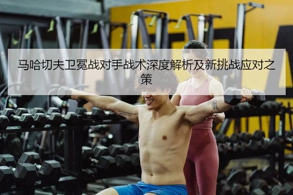 马哈切夫卫冕战对手战术深度解析及新挑战应对之策